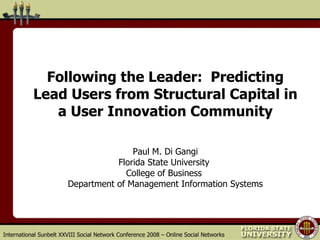 Following the Leader:  Predicting Lead Users from Structural Capital in a User Innovation Community Paul M. Di Gangi Florida State University  College of Business  Department of Management Information Systems International Sunbelt XXVIII Social Network Conference 2008 – Online Social Networks 