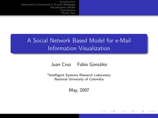 Introduction
Information Contained in E-mail Messages
                     Visualization Model
                              Conclusions
                              Thank You




    A Social Network Based Model for e-Mail
            Information Visualization

                      Juan Cruz             Fabio González
                   1 Intelligent
                               Systems Research Laboratory
                         National University of Colombia


                                    May, 2007
 