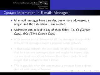 Introduction
     Information Contained in E-mail Messages
                          Visualization Model
                                   Conclusions
                                   Thank You


Contact Information in E-mails Messages
      All e-mail messages have a sender, one o more addressees, a
      subject and the date when it was created.
      Addressees can be laid in any of these ﬁelds: To, Cc (Carbon
      Copy), BCc (Blind Carbon Copy)
      With senders and addressees of all the messages it is possible
      to build the messages owner’s personal social network.
      In that social network the user could be identify the people
      that he have any communication and maybe he knows, also,
      can see communications between their direct contacts and
      people that perhaps he don’t knows.
      This is possible when the user receive a message from a direct
      contact with more addressees.
 