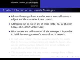 Introduction
     Information Contained in E-mail Messages
                          Visualization Model
                                   Conclusions
                                   Thank You


Contact Information in E-mails Messages
      All e-mail messages have a sender, one o more addressees, a
      subject and the date when it was created.
      Addressees can be laid in any of these ﬁelds: To, Cc (Carbon
      Copy), BCc (Blind Carbon Copy)
      With senders and addressees of all the messages it is possible
      to build the messages owner’s personal social network.
      In that social network the user could be identify the people
      that he have any communication and maybe he knows, also,
      can see communications between their direct contacts and
      people that perhaps he don’t knows.
      This is possible when the user receive a message from a direct
      contact with more addressees.
 