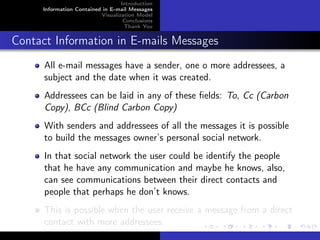 Introduction
     Information Contained in E-mail Messages
                          Visualization Model
                                   Conclusions
                                   Thank You


Contact Information in E-mails Messages
      All e-mail messages have a sender, one o more addressees, a
      subject and the date when it was created.
      Addressees can be laid in any of these ﬁelds: To, Cc (Carbon
      Copy), BCc (Blind Carbon Copy)
      With senders and addressees of all the messages it is possible
      to build the messages owner’s personal social network.
      In that social network the user could be identify the people
      that he have any communication and maybe he knows, also,
      can see communications between their direct contacts and
      people that perhaps he don’t knows.
      This is possible when the user receive a message from a direct
      contact with more addressees.
 