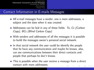 Introduction
     Information Contained in E-mail Messages
                          Visualization Model
                                   Conclusions
                                   Thank You


Contact Information in E-mails Messages
      All e-mail messages have a sender, one o more addressees, a
      subject and the date when it was created.
      Addressees can be laid in any of these ﬁelds: To, Cc (Carbon
      Copy), BCc (Blind Carbon Copy)
      With senders and addressees of all the messages it is possible
      to build the messages owner’s personal social network.
      In that social network the user could be identify the people
      that he have any communication and maybe he knows, also,
      can see communications between their direct contacts and
      people that perhaps he don’t knows.
      This is possible when the user receive a message from a direct
      contact with more addressees.
 