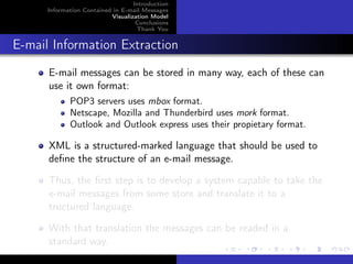 Introduction
      Information Contained in E-mail Messages
                           Visualization Model
                                    Conclusions
                                    Thank You


E-mail Information Extraction
      E-mail messages can be stored in many way, each of these can
      use it own format:
             POP3 servers uses mbox format.
             Netscape, Mozilla and Thunderbird uses mork format.
             Outlook and Outlook express uses their propietary format.

      XML is a structured-marked language that should be used to
      deﬁne the structure of an e-mail message.

      Thus, the ﬁrst step is to develop a system capable to take the
      e-mail messages from some store and translate it to a
      tructured language.

      With that translation the messages can be readed in a
      standard way.
 