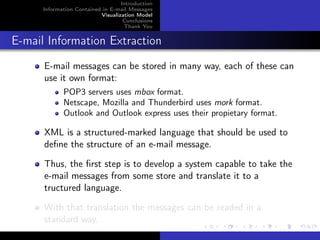 Introduction
      Information Contained in E-mail Messages
                           Visualization Model
                                    Conclusions
                                    Thank You


E-mail Information Extraction
      E-mail messages can be stored in many way, each of these can
      use it own format:
             POP3 servers uses mbox format.
             Netscape, Mozilla and Thunderbird uses mork format.
             Outlook and Outlook express uses their propietary format.

      XML is a structured-marked language that should be used to
      deﬁne the structure of an e-mail message.

      Thus, the ﬁrst step is to develop a system capable to take the
      e-mail messages from some store and translate it to a
      tructured language.

      With that translation the messages can be readed in a
      standard way.
 