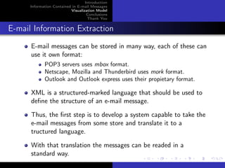 Introduction
      Information Contained in E-mail Messages
                           Visualization Model
                                    Conclusions
                                    Thank You


E-mail Information Extraction
      E-mail messages can be stored in many way, each of these can
      use it own format:
             POP3 servers uses mbox format.
             Netscape, Mozilla and Thunderbird uses mork format.
             Outlook and Outlook express uses their propietary format.

      XML is a structured-marked language that should be used to
      deﬁne the structure of an e-mail message.

      Thus, the ﬁrst step is to develop a system capable to take the
      e-mail messages from some store and translate it to a
      tructured language.

      With that translation the messages can be readed in a
      standard way.
 