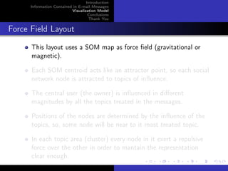 Introduction
      Information Contained in E-mail Messages
                           Visualization Model
                                    Conclusions
                                    Thank You


Force Field Layout
      This layout uses a SOM map as force ﬁeld (gravitational or
      magnetic).

      Each SOM centroid acts like an attractor point, so each social
      network node is attracted to topics of inﬂuence.

      The central user (the owner) is inﬂuenced in diﬀerent
      magnitudes by all the topics treated in the messages.

      Positions of the nodes are determined by the inﬂuence of the
      topics, so, some node will be near to it most treated topic.

      In each topic area (cluster) every node in it exert a repulsive
      force over the other in order to mantain the representation
      clear enough.
 