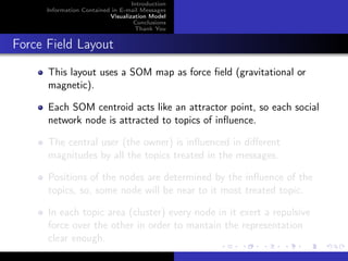 Introduction
      Information Contained in E-mail Messages
                           Visualization Model
                                    Conclusions
                                    Thank You


Force Field Layout
      This layout uses a SOM map as force ﬁeld (gravitational or
      magnetic).

      Each SOM centroid acts like an attractor point, so each social
      network node is attracted to topics of inﬂuence.

      The central user (the owner) is inﬂuenced in diﬀerent
      magnitudes by all the topics treated in the messages.

      Positions of the nodes are determined by the inﬂuence of the
      topics, so, some node will be near to it most treated topic.

      In each topic area (cluster) every node in it exert a repulsive
      force over the other in order to mantain the representation
      clear enough.
 