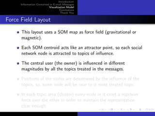 Introduction
      Information Contained in E-mail Messages
                           Visualization Model
                                    Conclusions
                                    Thank You


Force Field Layout
      This layout uses a SOM map as force ﬁeld (gravitational or
      magnetic).

      Each SOM centroid acts like an attractor point, so each social
      network node is attracted to topics of inﬂuence.

      The central user (the owner) is inﬂuenced in diﬀerent
      magnitudes by all the topics treated in the messages.

      Positions of the nodes are determined by the inﬂuence of the
      topics, so, some node will be near to it most treated topic.

      In each topic area (cluster) every node in it exert a repulsive
      force over the other in order to mantain the representation
      clear enough.
 
