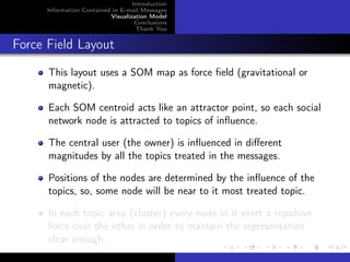 Introduction
      Information Contained in E-mail Messages
                           Visualization Model
                                    Conclusions
                                    Thank You


Force Field Layout
      This layout uses a SOM map as force ﬁeld (gravitational or
      magnetic).

      Each SOM centroid acts like an attractor point, so each social
      network node is attracted to topics of inﬂuence.

      The central user (the owner) is inﬂuenced in diﬀerent
      magnitudes by all the topics treated in the messages.

      Positions of the nodes are determined by the inﬂuence of the
      topics, so, some node will be near to it most treated topic.

      In each topic area (cluster) every node in it exert a repulsive
      force over the other in order to mantain the representation
      clear enough.
 