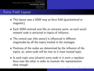 Introduction
      Information Contained in E-mail Messages
                           Visualization Model
                                    Conclusions
                                    Thank You


Force Field Layout
      This layout uses a SOM map as force ﬁeld (gravitational or
      magnetic).

      Each SOM centroid acts like an attractor point, so each social
      network node is attracted to topics of inﬂuence.

      The central user (the owner) is inﬂuenced in diﬀerent
      magnitudes by all the topics treated in the messages.

      Positions of the nodes are determined by the inﬂuence of the
      topics, so, some node will be near to it most treated topic.

      In each topic area (cluster) every node in it exert a repulsive
      force over the other in order to mantain the representation
      clear enough.
 