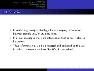 Introduction
      Information Contained in E-mail Messages
                           Visualization Model
                                    Conclusions
                                    Thank You


Introduction



      E-mail is a growing technology for exchanging information
      between people and/or organizations.
      In e-mail messages there are information that is not visible to
      its owners.
      That information could be extracted and delivered to the user
      in order to answer questions like Who knows what?.
 