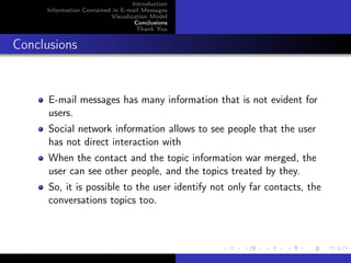 Introduction
     Information Contained in E-mail Messages
                          Visualization Model
                                   Conclusions
                                   Thank You


Conclusions


      E-mail messages has many information that is not evident for
      users.
      Social network information allows to see people that the user
      has not direct interaction with
      When the contact and the topic information war merged, the
      user can see other people, and the topics treated by they.
      So, it is possible to the user identify not only far contacts, the
      conversations topics too.
 