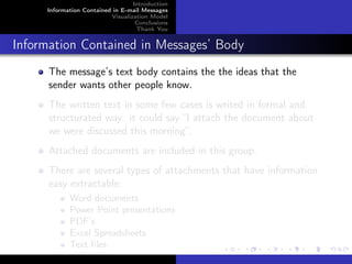Introduction
     Information Contained in E-mail Messages
                          Visualization Model
                                   Conclusions
                                   Thank You


Information Contained in Messages’ Body
      The message’s text body contains the the ideas that the
      sender wants other people know.
      The written text in some few cases is writed in formal and
      structurated way: it could say “I attach the document about
      we were discussed this morning”.
      Attached documents are included in this group.
      There are several types of attachments that have information
      easy extractable:
            Word documents
            Power Point presentations
            PDF’s
            Excel Spreadsheets
            Text ﬁles
 