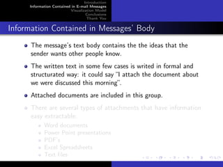 Introduction
     Information Contained in E-mail Messages
                          Visualization Model
                                   Conclusions
                                   Thank You


Information Contained in Messages’ Body
      The message’s text body contains the the ideas that the
      sender wants other people know.
      The written text in some few cases is writed in formal and
      structurated way: it could say “I attach the document about
      we were discussed this morning”.
      Attached documents are included in this group.
      There are several types of attachments that have information
      easy extractable:
            Word documents
            Power Point presentations
            PDF’s
            Excel Spreadsheets
            Text ﬁles
 