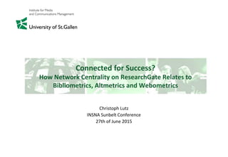Connected for Success?
How Network Centrality on ResearchGate Relates to
Bibliometrics, Altmetrics and Webometrics
Christoph Lutz
INSNA Sunbelt Conference
27th of June 2015
 