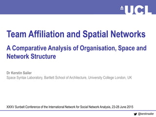 Networks, Teams and Space June 2015
Team Affiliation and Spatial Networks
A Comparative Analysis of Organisation, Space and
Network Structure
Dr Kerstin Sailer
Space Syntax Laboratory, Bartlett School of Architecture, University College London, UK
XXXV Sunbelt Conference of the International Network for Social Network Analysis, 23-28 June 2015
@kerstinsailer
 