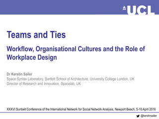Teams and Ties April 2016
Teams and Ties
Workflow, Organisational Cultures and the Role of
Workplace Design
Dr Kerstin Sailer
Space Syntax Laboratory, Bartlett School of Architecture, University College London, UK
Director of Research and Innovation, Spacelab, UK
XXXVI Sunbelt Conference of the International Network for Social Network Analysis, Newport Beach, 5-10 April 2016
@kerstinsailer
 