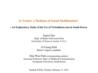 Is Twitter a Medium of Social Mobilization? : An Exploratory Study of the Use of Twitaddons.com in South Korea Sujin Choi Dept. of Radio-Television-Film University of Texas at Austin, U.S.A. Ji-Young Park Master’s degree candidate  Han Woo Park  (corresponding author)  Associate Professor, Dept. of Media & Communication Yeungnam University, South Korea Sunbelt XXXI, Florida, February 11, 2011 