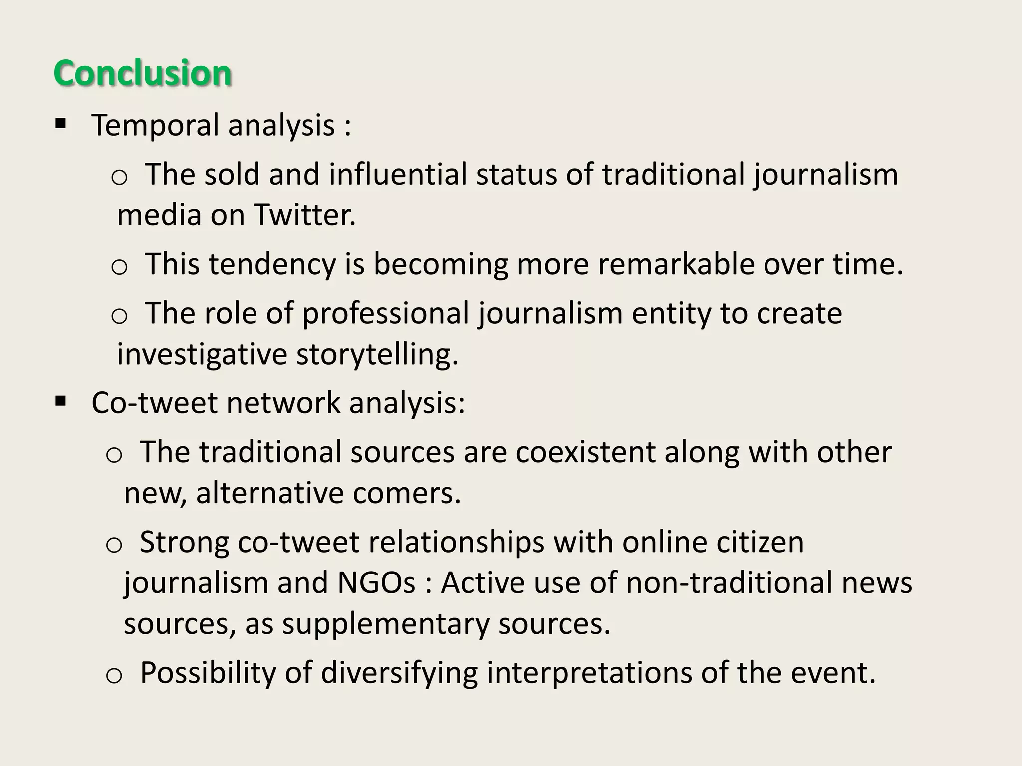 Conclusion
 Temporal analysis :
o The sold and influential status of traditional journalism
media on Twitter.
o This tendency is becoming more remarkable over time.
o The role of professional journalism entity to create
investigative storytelling.
 Co-tweet network analysis:
o The traditional sources are coexistent along with other
new, alternative comers.
o Strong co-tweet relationships with online citizen
journalism and NGOs : Active use of non-traditional news
sources, as supplementary sources.
o Possibility of diversifying interpretations of the event.
 