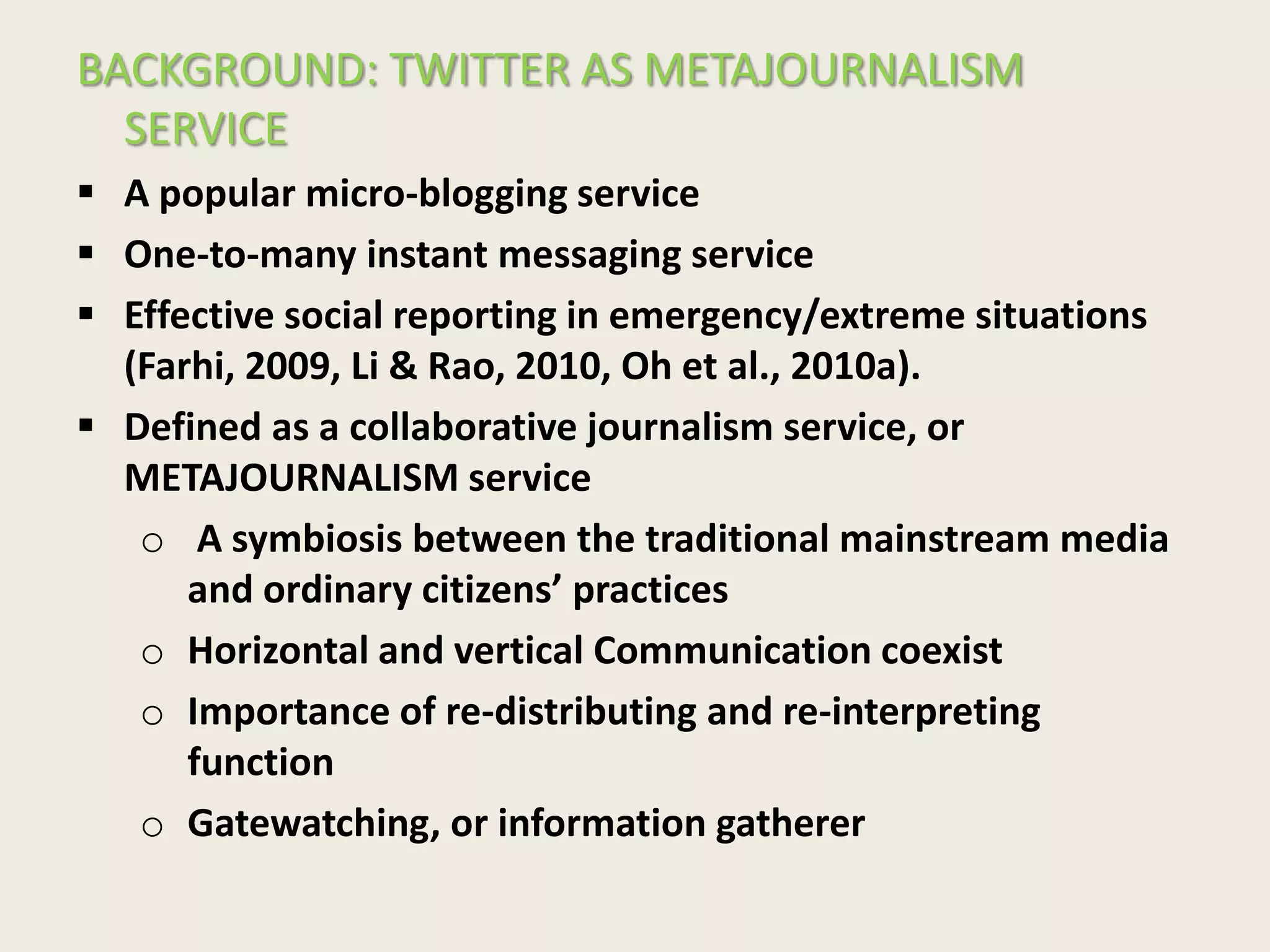 BACKGROUND: TWITTER AS METAJOURNALISM
SERVICE
 A popular micro-blogging service
 One-to-many instant messaging service
 Effective social reporting in emergency/extreme situations
(Farhi, 2009, Li & Rao, 2010, Oh et al., 2010a).
 Defined as a collaborative journalism service, or
METAJOURNALISM service
o A symbiosis between the traditional mainstream media
and ordinary citizens’ practices
o Horizontal and vertical Communication coexist
o Importance of re-distributing and re-interpreting
function
o Gatewatching, or information gatherer
 