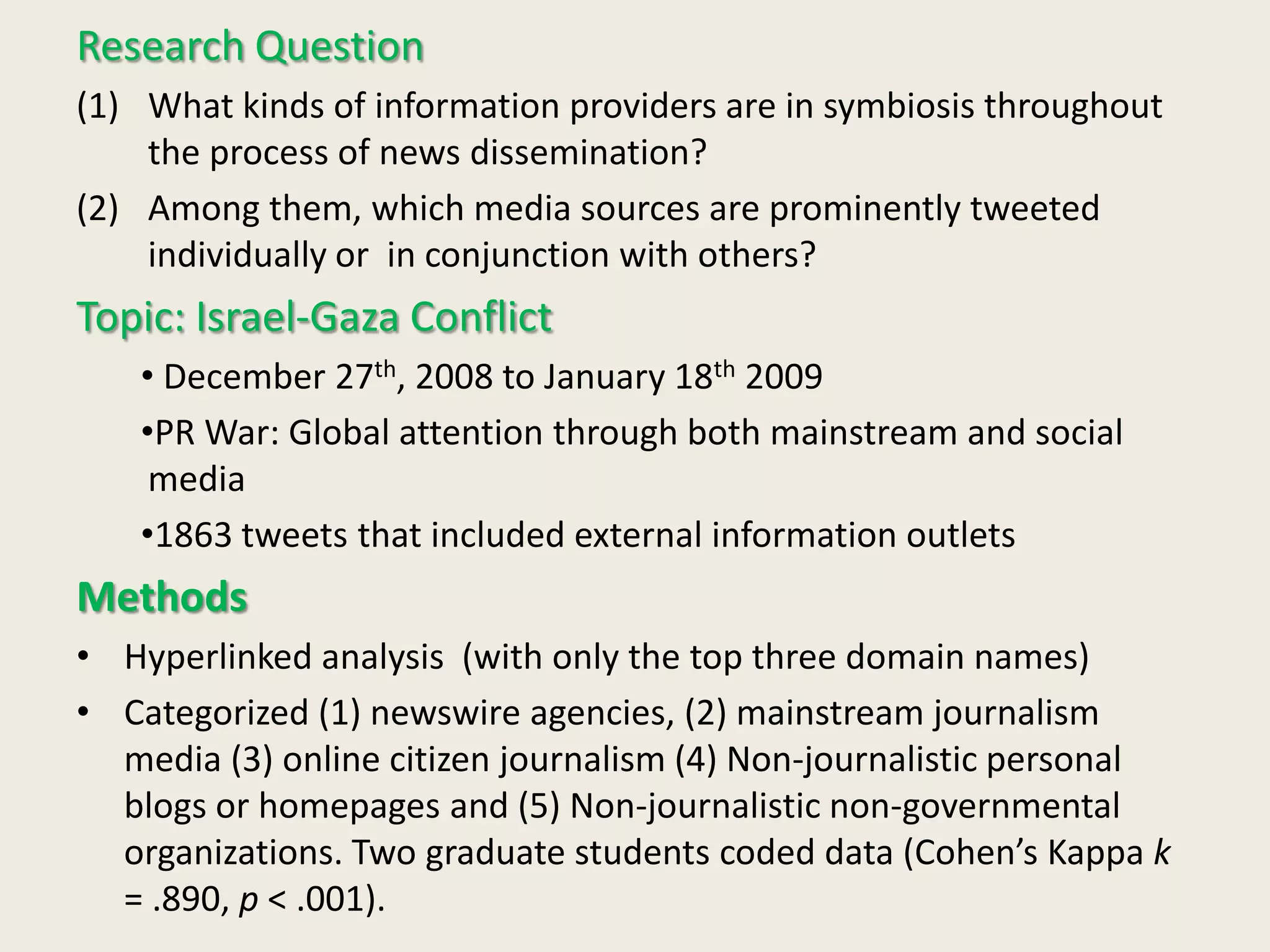 Research Question
(1) What kinds of information providers are in symbiosis throughout
the process of news dissemination?
(2) Among them, which media sources are prominently tweeted
individually or in conjunction with others?
Topic: Israel-Gaza Conflict
• December 27th, 2008 to January 18th 2009
•PR War: Global attention through both mainstream and social
media
•1863 tweets that included external information outlets
Methods
• Hyperlinked analysis (with only the top three domain names)
• Categorized (1) newswire agencies, (2) mainstream journalism
media (3) online citizen journalism (4) Non-journalistic personal
blogs or homepages and (5) Non-journalistic non-governmental
organizations. Two graduate students coded data (Cohen’s Kappa k
= .890, p < .001).
 