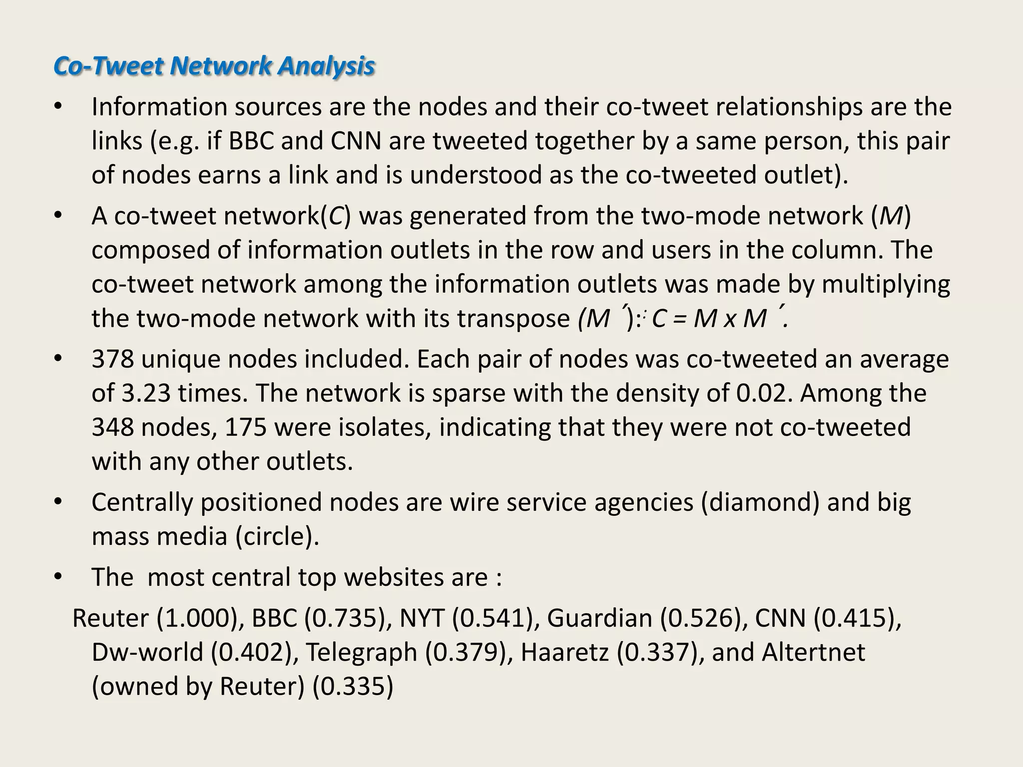 Co-Tweet Network Analysis
• Information sources are the nodes and their co-tweet relationships are the
links (e.g. if BBC and CNN are tweeted together by a same person, this pair
of nodes earns a link and is understood as the co-tweeted outlet).
• A co-tweet network(C) was generated from the two-mode network (M)
composed of information outlets in the row and users in the column. The
co-tweet network among the information outlets was made by multiplying
the two-mode network with its transpose (M´):: C = M x M´.
• 378 unique nodes included. Each pair of nodes was co-tweeted an average
of 3.23 times. The network is sparse with the density of 0.02. Among the
348 nodes, 175 were isolates, indicating that they were not co-tweeted
with any other outlets.
• Centrally positioned nodes are wire service agencies (diamond) and big
mass media (circle).
• The most central top websites are :
Reuter (1.000), BBC (0.735), NYT (0.541), Guardian (0.526), CNN (0.415),
Dw-world (0.402), Telegraph (0.379), Haaretz (0.337), and Altertnet
(owned by Reuter) (0.335)
 