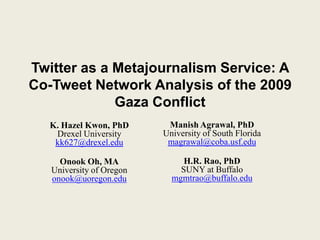 Twitter as a Metajournalism Service: A
Co-Tweet Network Analysis of the 2009
Gaza Conflict
K. Hazel Kwon, PhD
Drexel University
kk627@drexel.edu
Onook Oh, MA
University of Oregon
onook@uoregon.edu
Manish Agrawal, PhD
University of South Florida
magrawal@coba.usf.edu
H.R. Rao, PhD
SUNY at Buffalo
mgmtrao@buffalo.edu
 