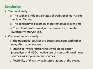 Conclusion
 Temporal analysis :
o The sold and influential status of traditional journalism
media on Twitter.
o This tendency is becoming more remarkable over time.
o The role of professional journalism entity to create
investigative storytelling.
 Co-tweet network analysis:
o The traditional sources are coexistent along with other
new, alternative comers.
o Strong co-tweet relationships with online citizen
journalism and NGOs : Active use of non-traditional news
sources, as supplementary sources.
o Possibility of diversifying interpretations of the event.
 
