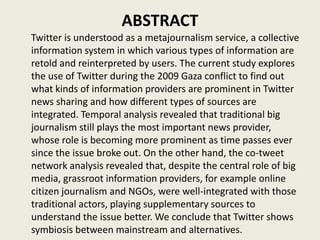 ABSTRACT
Twitter is understood as a metajournalism service, a collective
information system in which various types of information are
retold and reinterpreted by users. The current study explores
the use of Twitter during the 2009 Gaza conflict to find out
what kinds of information providers are prominent in Twitter
news sharing and how different types of sources are
integrated. Temporal analysis revealed that traditional big
journalism still plays the most important news provider,
whose role is becoming more prominent as time passes ever
since the issue broke out. On the other hand, the co-tweet
network analysis revealed that, despite the central role of big
media, grassroot information providers, for example online
citizen journalism and NGOs, were well-integrated with those
traditional actors, playing supplementary sources to
understand the issue better. We conclude that Twitter shows
symbiosis between mainstream and alternatives.
 