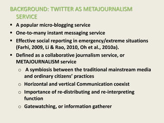 BACKGROUND: TWITTER AS METAJOURNALISM
SERVICE
 A popular micro-blogging service
 One-to-many instant messaging service
 Effective social reporting in emergency/extreme situations
(Farhi, 2009, Li & Rao, 2010, Oh et al., 2010a).
 Defined as a collaborative journalism service, or
METAJOURNALISM service
o A symbiosis between the traditional mainstream media
and ordinary citizens’ practices
o Horizontal and vertical Communication coexist
o Importance of re-distributing and re-interpreting
function
o Gatewatching, or information gatherer
 