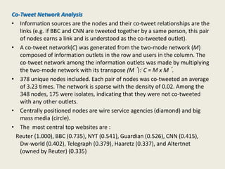 Co-Tweet Network Analysis
• Information sources are the nodes and their co-tweet relationships are the
links (e.g. if BBC and CNN are tweeted together by a same person, this pair
of nodes earns a link and is understood as the co-tweeted outlet).
• A co-tweet network(C) was generated from the two-mode network (M)
composed of information outlets in the row and users in the column. The
co-tweet network among the information outlets was made by multiplying
the two-mode network with its transpose (M´):: C = M x M´.
• 378 unique nodes included. Each pair of nodes was co-tweeted an average
of 3.23 times. The network is sparse with the density of 0.02. Among the
348 nodes, 175 were isolates, indicating that they were not co-tweeted
with any other outlets.
• Centrally positioned nodes are wire service agencies (diamond) and big
mass media (circle).
• The most central top websites are :
Reuter (1.000), BBC (0.735), NYT (0.541), Guardian (0.526), CNN (0.415),
Dw-world (0.402), Telegraph (0.379), Haaretz (0.337), and Altertnet
(owned by Reuter) (0.335)
 