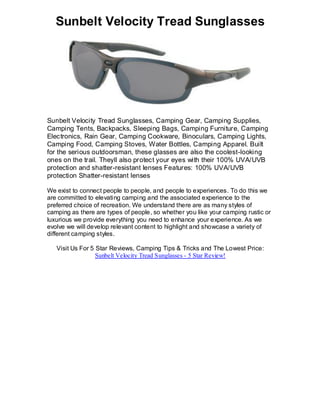 Sunbelt Velocity Tread Sunglasses




Sunbelt Velocity Tread Sunglasses, Camping Gear, Camping Supplies,
Camping Tents, Backpacks, Sleeping Bags, Camping Furniture, Camping
Electronics, Rain Gear, Camping Cookware, Binoculars, Camping Lights,
Camping Food, Camping Stoves, Water Bottles, Camping Apparel. Built
for the serious outdoorsman, these glasses are also the coolest-looking
ones on the trail. Theyll also protect your eyes with their 100% UVA/UVB
protection and shatter-resistant lenses Features: 100% UVA/UVB
protection Shatter-resistant lenses

We exist to connect people to people, and people to experiences. To do this we
are committed to elevating camping and the associated experience to the
preferred choice of recreation. We understand there are as many styles of
camping as there are types of people, so whether you like your camping rustic or
luxurious we provide everything you need to enhance your experience. As we
evolve we will develop relevant content to highlight and showcase a variety of
different camping styles.

   Visit Us For 5 Star Reviews, Camping Tips & Tricks and The Lowest Price:
                  Sunbelt Velocity Tread Sunglasses - 5 Star Review!
 