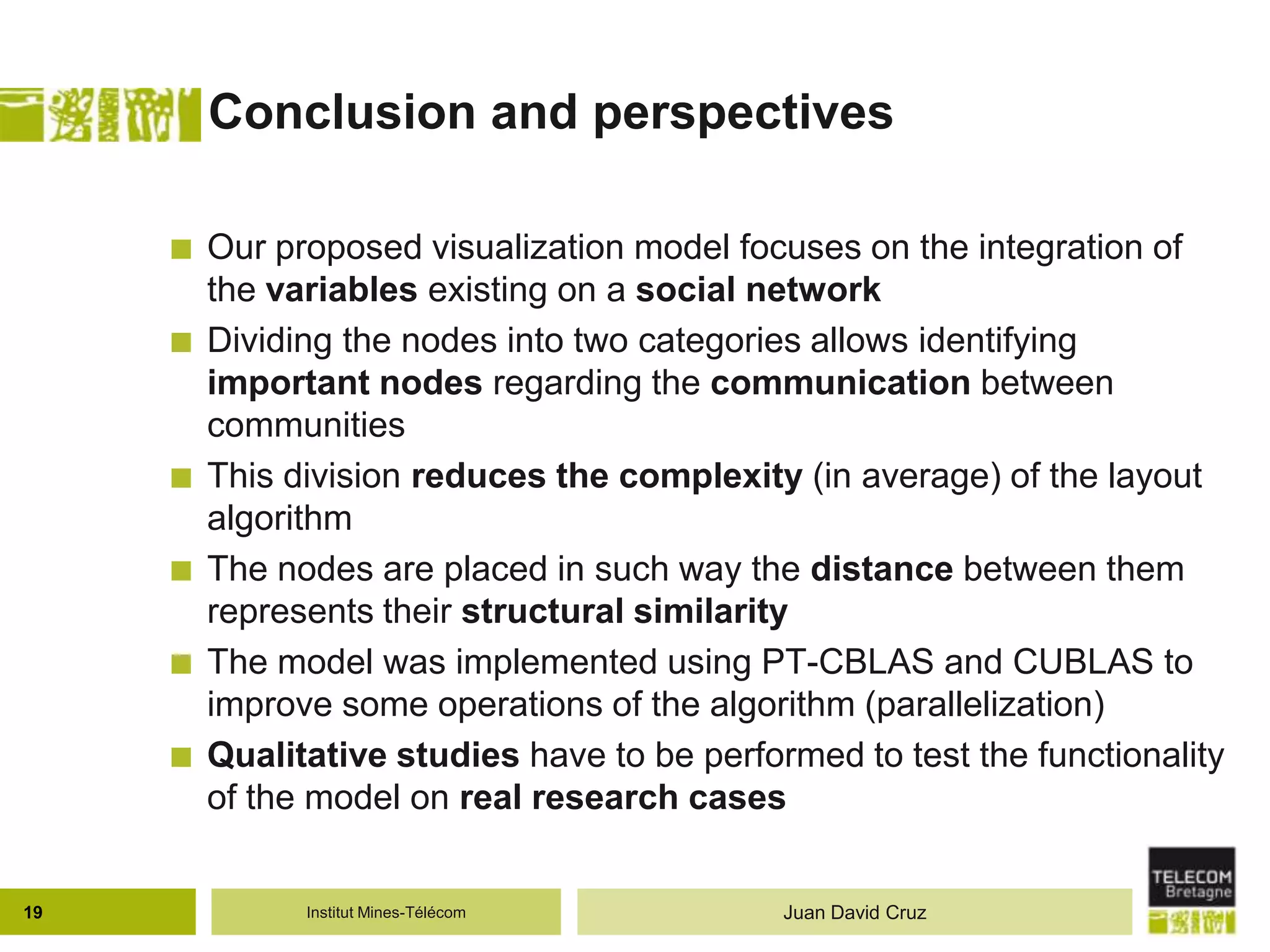 Institut Mines-Télécom
Conclusion and perspectives
 Our proposed visualization model focuses on the integration of
the variables existing on a social network
 Dividing the nodes into two categories allows identifying
important nodes regarding the communication between
communities
 This division reduces the complexity (in average) of the layout
algorithm
 The nodes are placed in such way the distance between them
represents their structural similarity
 The model was implemented using PT-CBLAS and CUBLAS to
improve some operations of the algorithm (parallelization)
 Qualitative studies have to be performed to test the functionality
of the model on real research cases
19 Juan David Cruz
 