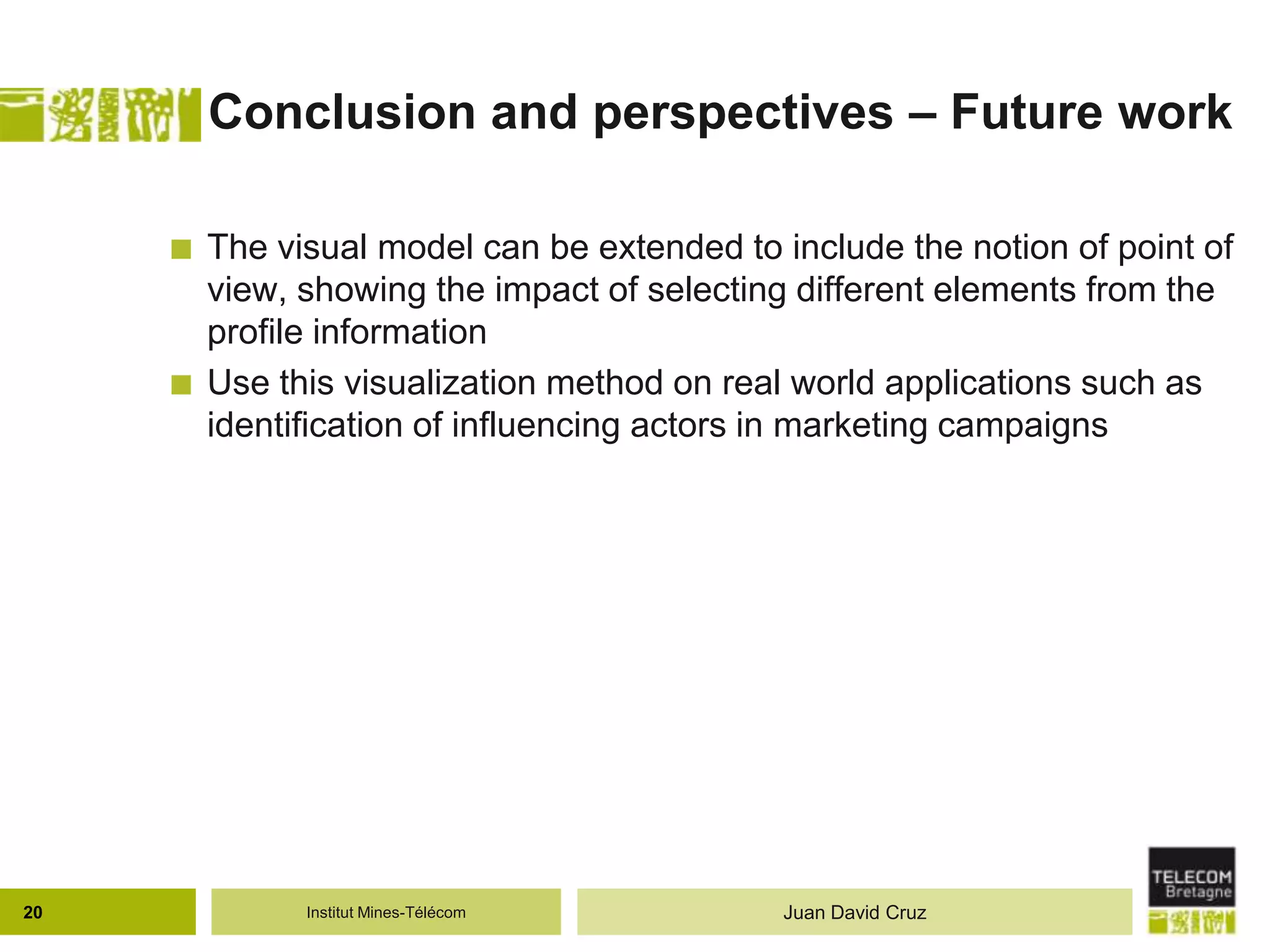 Institut Mines-Télécom
Conclusion and perspectives – Future work
 The visual model can be extended to include the notion of point of
view, showing the impact of selecting different elements from the
profile information
 Use this visualization method on real world applications such as
identification of influencing actors in marketing campaigns
20 Juan David Cruz
 