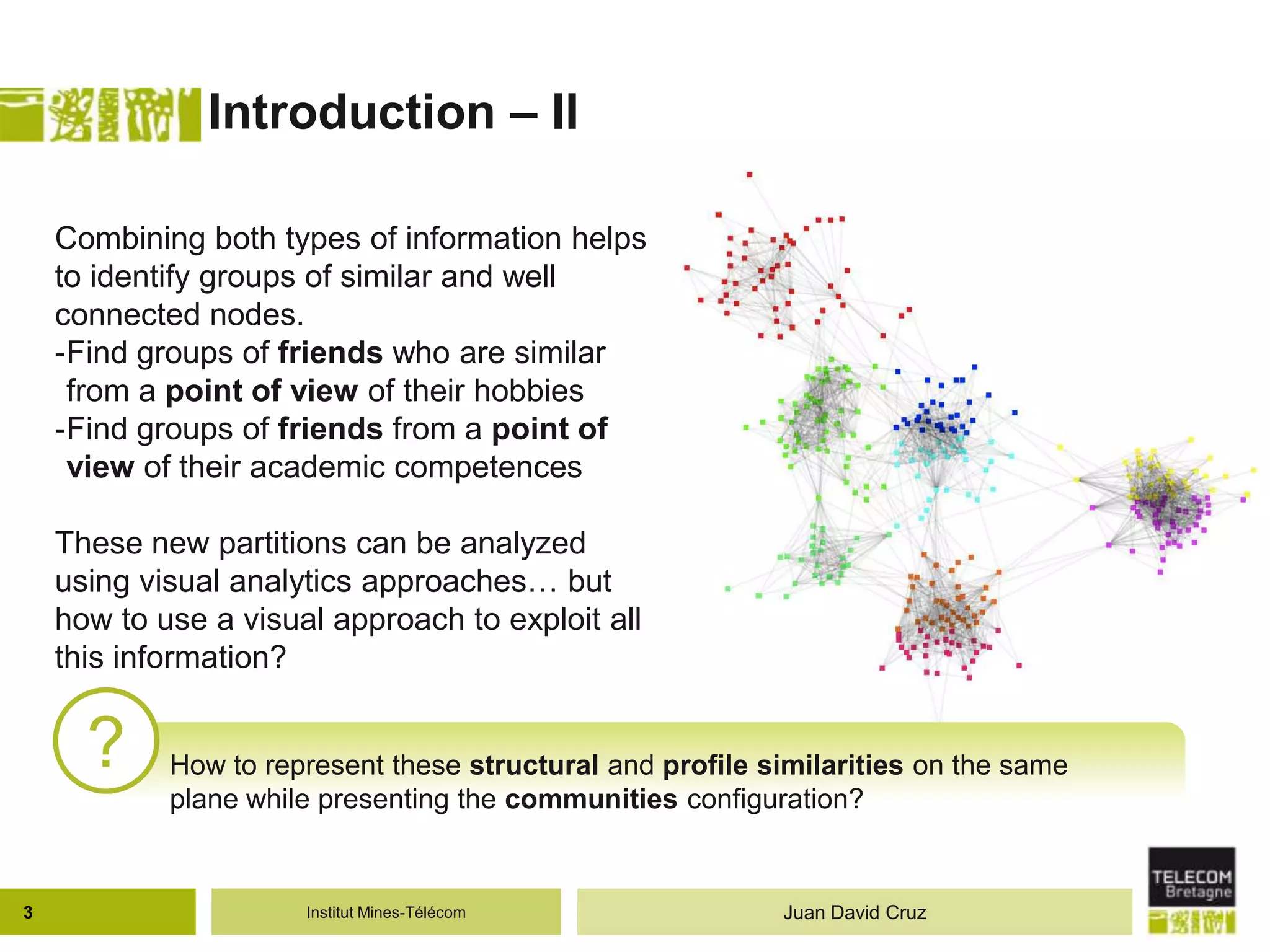Institut Mines-Télécom
Introduction – II
? How to represent these structural and profile similarities on the same
plane while presenting the communities configuration?
Combining both types of information helps
to identify groups of similar and well
connected nodes.
-Find groups of friends who are similar
from a point of view of their hobbies
-Find groups of friends from a point of
view of their academic competences
These new partitions can be analyzed
using visual analytics approaches… but
how to use a visual approach to exploit all
this information?
3 Juan David Cruz
 