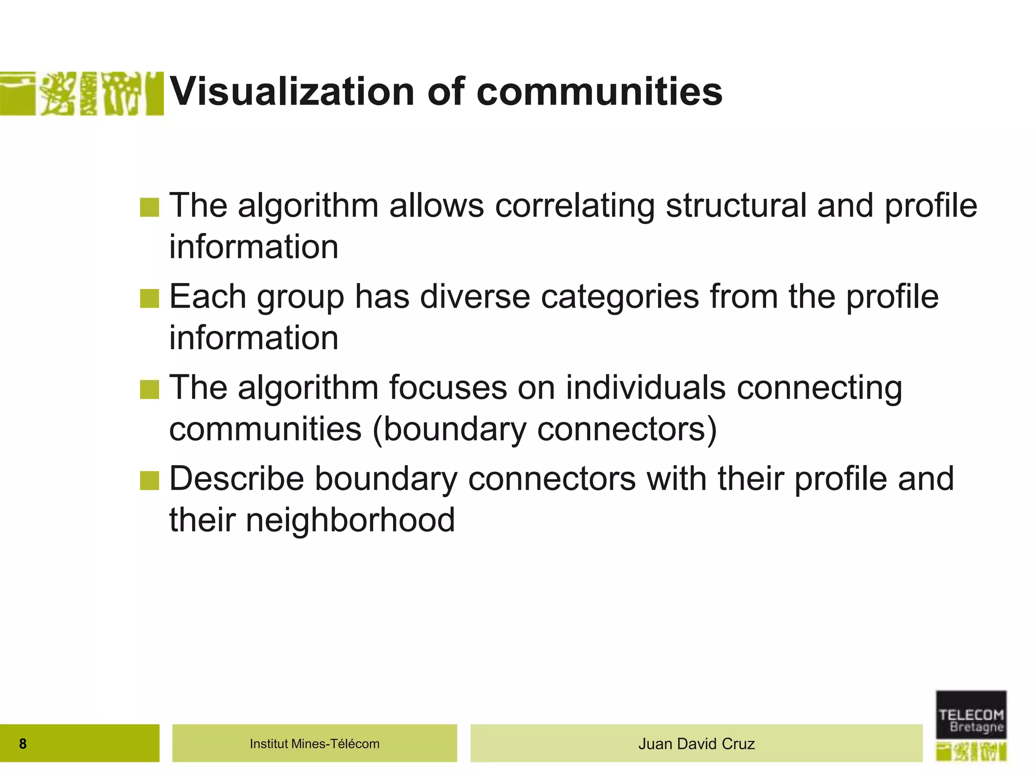 Institut Mines-Télécom
Visualization of communities
 The algorithm allows correlating structural and profile
information
 Each group has diverse categories from the profile
information
 The algorithm focuses on individuals connecting
communities (boundary connectors)
 Describe boundary connectors with their profile and
their neighborhood
8 Juan David Cruz
 