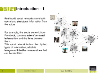 Institut Mines-Télécom
Introduction – I
Real world social networks store both
social and structural information from
the actors
For example, this social network from
Facebook, contains actors’personal
information and the links between
them…
This social network is described by two
types of information, which is
integrated into the communities that
can be identified…
2 Juan David Cruz
 