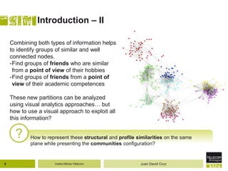 Institut Mines-Télécom
Introduction – II
? How to represent these structural and profile similarities on the same
plane while presenting the communities configuration?
Combining both types of information helps
to identify groups of similar and well
connected nodes.
-Find groups of friends who are similar
from a point of view of their hobbies
-Find groups of friends from a point of
view of their academic competences
These new partitions can be analyzed
using visual analytics approaches… but
how to use a visual approach to exploit all
this information?
3 Juan David Cruz
 