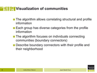 Institut Mines-Télécom
Visualization of communities
 The algorithm allows correlating structural and profile
information
 Each group has diverse categories from the profile
information
 The algorithm focuses on individuals connecting
communities (boundary connectors)
 Describe boundary connectors with their profile and
their neighborhood
8 Juan David Cruz
 