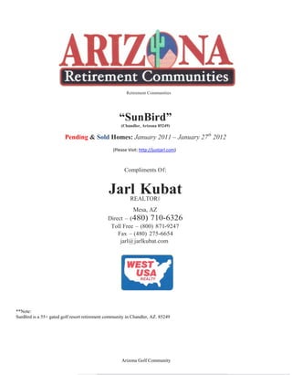 Retirement Communities




                                                    “SunBird”
                                                     (Chandler, Arizona 85249)

                        Pending & Sold Homes: January 2011 – January 27th 2012
                                                 (Please Visit: http://justjarl.com)



                                                       Compliments Of:


                                               Jarl Kubat
                                                  REALTOR®
                                                            Mesa, AZ
                                              Direct – (480) 710-6326
                                               Toll Free – (800) 871-9247
                                                  Fax – (480) 275-6654
                                                   jarl@ jarlkubat.com




**Note:
SunBird is a 55+ gated golf resort retirement community in Chandler, AZ. 85249




                                                     Arizona Golf Community
 