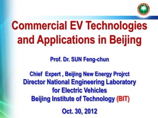 Commercial EV Technologies
 and Applications in Beijing
            Prof. Dr. SUN Feng-chun

    Chief Expert , Beijing New Energy Projrct
  Director National Engineering Laboratory
             for Electric Vehicles
     Beijing Institute of Technology (BIT)
                 Oct. 30, 2012
 