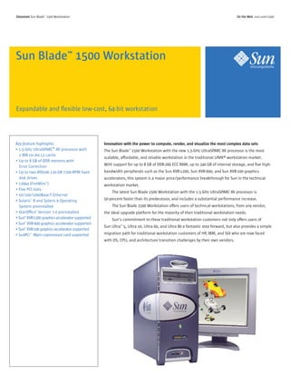 Expandable and ﬂexible low-cost, 64-bit workstation
Sun Blade™ 1500 Workstation
Innovation with the power to compute, render, and visualize the most complex data sets
The Sun Blade™ 1500 Workstation with the new 1.5-GHz UltraSPARC IIIi processor is the most
scalable, affordable, and reliable workstation in the traditional UNIX® workstation market.
With support for up to 8 GB of DDR-266 ECC RAM, up to 240 GB of internal storage, and ﬁve high-
bandwidth peripherals such as the Sun XVR-1200, Sun XVR-600, and Sun XVR-100 graphics
accelerators, this system is a major price/performance breakthrough for Sun in the technical
workstation market.
The latest Sun Blade 1500 Workstation with the 1.5-GHz UltraSPARC IIIi processor is
50-percent faster than its predecessor, and includes a substantial performance increase.
The Sun Blade 1500 Workstation offers users of technical workstations, from any vendor,
the ideal upgrade platform for the majority of their traditional workstation needs.
Sun’s commitment to these traditional workstation customers not only offers users of
Sun Ultra™ 5, Ultra 10, Ultra 60, and Ultra 80 a fantastic step forward, but also provides a simple
migration path for traditional workstation customers of HP, IBM, and SGI who are now faced
with OS, CPU, and architecture transition challenges by their own vendors.
DDaattaasshheeeett Sun Blade™ 1500 Workstation OOnn tthhee WWeebb sun.com/1500
Key feature highlights
• 1.5-GHz UltraSPARC® IIIi processor with
1 MB on-die L2 cache
• Up to 8 GB of DDR memory with
Error Correction
• Up to two ATA100 120-GB 7200-RPM hard-
disk drives
• 1394a (FireWire™)
• Five PCI slots
• 10/100/1000Base-T Ethernet
• Solaris™ 8 and Solaris 9 Operating
System preinstalled
• StarOfﬁce™ Version 7.0 preinstalled
• Sun™ XVR-1200 graphics accelerator supported
• Sun™ XVR-600 graphics accelerator supported
• Sun™ XVR-100 graphics accelerator supported
• SunPCi™ IIIpro coprocessor card supported
 