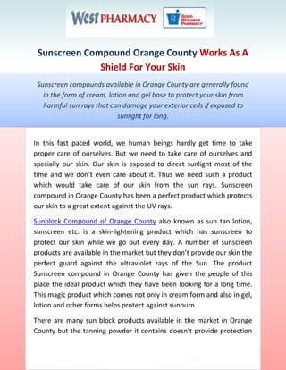 Sunscreen Compound Orange County Works As A
              Shield For Your Skin
 Sunscreen compounds available in Orange County are generally found
   in the form of cream, lotion and gel base to protect your skin from
   harmful sun rays that can damage your exterior cells if exposed to
                            sunlight for long.


In this fast paced world, we human beings hardly get time to take
proper care of ourselves. But we need to take care of ourselves and
specially our skin. Our skin is exposed to direct sunlight most of the
time and we don’t even care about it. Thus we need such a product
which would take care of our skin from the sun rays. Sunscreen
compound in Orange County has been a perfect product which protects
our skin to a great extent against the UV rays.

Sunblock Compound of Orange County also known as sun tan lotion,
sunscreen etc. is a skin-lightening product which has sunscreen to
protect our skin while we go out every day. A number of sunscreen
products are available in the market but they don’t provide our skin the
perfect guard against the ultraviolet rays of the Sun. The product
Sunscreen compound in Orange County has given the people of this
place the ideal product which they have been looking for a long time.
This magic product which comes not only in cream form and also in gel,
lotion and other forms helps protect against sunburn.

There are many sun block products available in the market in Orange
County but the tanning powder it contains doesn’t provide protection
 
