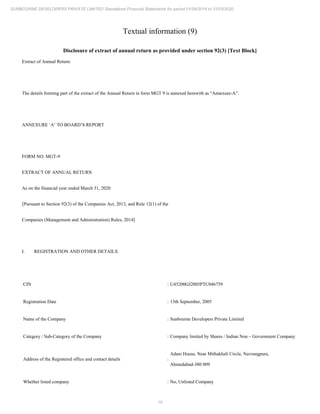 10
SUNBOURNE DEVELOPERS PRIVATE LIMITED Standalone Financial Statements for period 01/04/2019 to 31/03/2020
Textual information (9)
Disclosure of extract of annual return as provided under section 92(3) [Text Block]
Extract of Annual Return:
The details forming part of the extract of the Annual Return in form MGT 9 is annexed herewith as “Annexure-A”.
ANNEXURE ‘A’ TO BOARD’S REPORT
FORM NO. MGT-9
EXTRACT OF ANNUAL RETURN
As on the financial year ended March 31, 2020
[Pursuant to Section 92(3) of the Companies Act, 2013, and Rule 12(1) of the
Companies (Management and Administration) Rules, 2014]
I. REGISTRATION AND OTHER DETAILS:
CIN : U45200GJ2005PTC046759
Registration Date : 13th September, 2005
Name of the Company : Sunbourne Developers Private Limited
Category / Sub-Category of the Company : Company limited by Shares / Indian Non – Government Company
Address of the Registered office and contact details :
Adani House, Near Mithakhali Circle, Navrangpura,
Ahmedabad-380 009
Whether listed company : No, Unlisted Company
 
