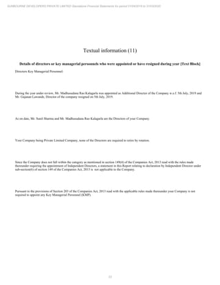 23
SUNBOURNE DEVELOPERS PRIVATE LIMITED Standalone Financial Statements for period 01/04/2019 to 31/03/2020
Textual information (11)
Details of directors or key managerial personnels who were appointed or have resigned during year [Text Block]
Directors Key Managerial Personnel:
During the year under review, Mr. Madhusudana Rao Kalagarla was appointed as Additional Director of the Company w.e.f. 5th July, 2019 and
Mr. Gajanan Lawande, Director of the company resigned on 5th July, 2019.
As on date, Mr. Sunil Sharma and Mr. Madhusudana Rao Kalagarla are the Directors of your Company.
Your Company being Private Limited Company, none of the Directors are required to retire by rotation.
Since the Company does not fall within the category as mentioned in section 149(4) of the Companies Act, 2013 read with the rules made
thereunder requiring the appointment of Independent Directors, a statement in this Report relating to declaration by Independent Director under
sub-section(6) of section 149 of the Companies Act, 2013 is not applicable to the Company.
Pursuant to the provisions of Section 203 of the Companies Act, 2013 read with the applicable rules made thereunder your Company is not
required to appoint any Key Managerial Personnel (KMP).
 
