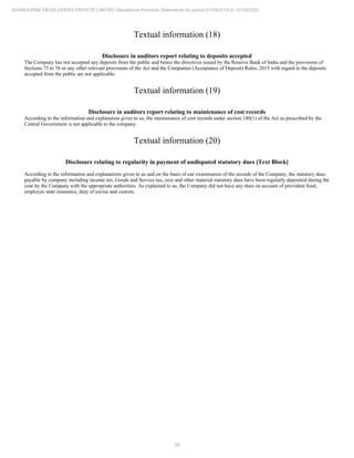 28
SUNBOURNE DEVELOPERS PRIVATE LIMITED Standalone Financial Statements for period 01/04/2019 to 31/03/2020
Textual information (18)
Disclosure in auditors report relating to deposits accepted
The Company has not accepted any deposits from the public and hence the directives issued by the Reserve Bank of India and the provisions of
Sections 73 to 76 or any other relevant provisions of the Act and the Companies (Acceptance of Deposit) Rules, 2015 with regard to the deposits
accepted from the public are not applicable.
Textual information (19)
Disclosure in auditors report relating to maintenance of cost records
According to the information and explanation given to us, the maintenance of cost records under section 148(1) of the Act as prescribed by the
Central Government is not applicable to the company.
Textual information (20)
Disclosure relating to regularity in payment of undisputed statutory dues [Text Block]
According to the information and explanations given to us and on the basis of our examination of the records of the Company, the statutory dues
payable by company including income tax, Goods and Service tax, cess and other material statutory dues have been regularly deposited during the
year by the Company with the appropriate authorities. As explained to us, the Company did not have any dues on account of provident fund,
employee state insurance, duty of excise and custom.
 