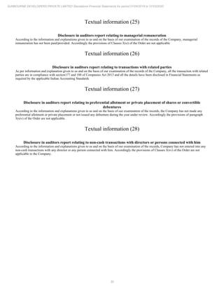 30
SUNBOURNE DEVELOPERS PRIVATE LIMITED Standalone Financial Statements for period 01/04/2019 to 31/03/2020
Textual information (25)
Disclosure in auditors report relating to managerial remuneration
According to the information and explanations given to us and on the basis of our examination of the records of the Company, managerial
remuneration has not been paid/provided. Accordingly the provisions of Clauses 3(xi) of the Order are not applicable
Textual information (26)
Disclosure in auditors report relating to transactions with related parties
As per information and explanation given to us and on the basis of our examination of the records of the Company, all the transaction with related
parties are in compliance with section177 and 188 of Companies Act 2013 and all the details have been disclosed in Financial Statements as
required by the applicable Indian Accounting Standards
Textual information (27)
Disclosure in auditors report relating to preferential allotment or private placement of shares or convertible
debentures
According to the information and explanations given to us and on the basis of our examination of the records, the Company has not made any
preferential allotment or private placement or not issued any debenture during the year under review. Accordingly the provisions of paragraph
3(xiv) of the Order are not applicable.
Textual information (28)
Disclosure in auditors report relating to non-cash transactions with directors or persons connected with him
According to the information and explanations given to us and on the basis of our examination of the records, Company has not entered into any
non-cash transactions with any director or any person connected with him. Accordingly the provisions of Clauses 3(xv) of the Order are not
applicable to the Company.
 