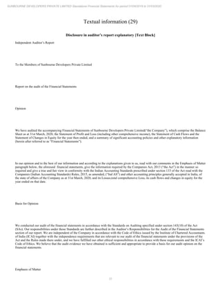 31
SUNBOURNE DEVELOPERS PRIVATE LIMITED Standalone Financial Statements for period 01/04/2019 to 31/03/2020
Textual information (29)
Disclosure in auditor’s report explanatory [Text Block]
Independent Auditor’s Report
To the Members of Sunbourne Developers Private Limited
Report on the audit of the Financial Statements
Opinion
We have audited the accompanying Financial Statements of Sunbourne Developers Private Limited(“the Company”), which comprise the Balance
Sheet as at 31st March, 2020, the Statement of Profit and Loss (including other comprehensive income), the Statement of Cash Flows and the
Statement of Changes in Equity for the year then ended, and a summary of significant accounting policies and other explanatory information
(herein after referred to as “Financial Statements”).
In our opinion and to the best of our information and according to the explanations given to us, read with our comments in the Emphasis of Matter
paragraph below, the aforesaid financial statements, give the information required by the Companies Act, 2013 (“the Act”) in the manner so
required and give a true and fair view in conformity with the Indian Accounting Standards prescribed under section 133 of the Act read with the
Companies (Indian Accounting Standards) Rules, 2015, as amended, (“Ind AS”) and other accounting principles generally accepted in India, of
the state of affairs of the Company as at 31st March, 2020, and its Losses,total comprehensive Loss, its cash flows and changes in equity for the
year ended on that date.
Basis for Opinion
We conducted our audit of the financial statements in accordance with the Standards on Auditing specified under section 143(10) of the Act
(SAs). Our responsibilities under those Standards are further described in the Auditor’s Responsibilities for the Audit of the Financial Statements
section of our report. We are independent of the Company in accordance with the Code of Ethics issued by the Institute of Chartered Accountants
of India (ICAI) together with the independence requirements that are relevant to our audit of the financial statements under the provisions of the
Act and the Rules made there under, and we have fulfilled our other ethical responsibilities in accordance with these requirements and the ICAI’s
Code of Ethics. We believe that the audit evidence we have obtained is sufficient and appropriate to provide a basis for our audit opinion on the
financial statements.
Emphasis of Matter
 