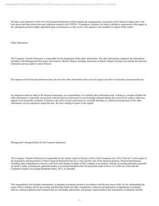 32
SUNBOURNE DEVELOPERS PRIVATE LIMITED Standalone Financial Statements for period 01/04/2019 to 31/03/2020
We draw your attention to Note 39 to the Financial Statements which explains the management’s assessment of the financial impact due to the
lock-down and other restrictions and conditions related to the COVID - 19 pandemic situation, for which a definitive assessment of the impact in
the subsequent period is highly dependent upon circumstances as they evolve. Our opinion is not modified in respect of this matter.
Other Information
The Company’s board of directors is responsible for the preparation of the other information. The other information comprises the information
included in the Management Discussion and Analysis, Board’s Report including Annexures to Board’s Report, but does not include the financial
statements and our auditor’s report thereon.
Our opinion on the financial statements does not cover the other information and we do not express any form of assurance conclusion thereon.
In connection with our audit of the financial statements, our responsibility is to read the other information and, in doing so, consider whether the
other information is materially inconsistent with the financial statements or our knowledge obtained during the course of our audit or otherwise
appears to be materially misstated. If, based on the work we have performed, we conclude that there is a material misstatement of this other
information, we are required to report that fact. We have nothing to report in this regard.
Management’s Responsibility for the Financial Statements
The Company’s Board of Directors is responsible for the matters stated in Section 134(5) of the Companies Act, 2013 (“the Act”) with respect to
the preparation and presentation of these Financial Statements that give a true and fair view of the financial position, financial performance
including other comprehensive income, cash flows and changes in equity of the Company in accordance with the accounting principles generally
accepted in India, including the applicable Indian Accounting Standards (Ind AS) prescribed under Section 133 of the Act, read with the
Companies (Indian Accounting Standards) Rules, 2015, as amended.
This responsibility also includes maintenance of adequate accounting records in accordance with the provisions of the Act for safeguarding the
assets of the Company and for preventing and detecting frauds and other irregularities; selection and application of appropriate accounting
policies; making judgments and estimates that are reasonable and prudent; and design, implementation and maintenance of adequate internal
 