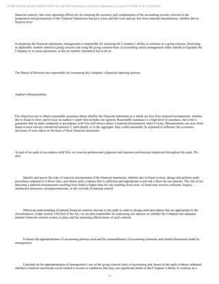 33
SUNBOURNE DEVELOPERS PRIVATE LIMITED Standalone Financial Statements for period 01/04/2019 to 31/03/2020
financial controls, that were operating effectively for ensuring the accuracy and completeness of the accounting records, relevant to the
preparation and presentation of the Financial Statements that give a true and fair view and are free from material misstatement, whether due to
fraud or error.
In preparing the financial statements, management is responsible for assessing the Company’s ability to continue as a going concern, disclosing,
as applicable, matters related to going concern and using the going concern basis of accounting unless management either intends to liquidate the
Company or to cease operations, or has no realistic alternative but to do so.
The Board of Directors are responsible for overseeing the Company’s financial reporting process.
Auditor’s Responsibility
Our objectives are to obtain reasonable assurance about whether the financial statements as a whole are free from material misstatement, whether
due to fraud or error, and to issue an auditor’s report that includes our opinion. Reasonable assurance is a high level of assurance, but is not a
guarantee that an audit conducted in accordance with SAs will always detect a material misstatement when it exists. Misstatements can arise from
fraud or error and are considered material if, individually or in the aggregate, they could reasonably be expected to influence the economic
decisions of users taken on the basis of these financial statements.
As part of an audit in accordance with SAs, we exercise professional judgment and maintain professional skepticism throughout the audit. We
also:
· Identify and assess the risks of material misstatement of the financial statements, whether due to fraud or error, design and perform audit
procedures responsive to those risks, and obtain audit evidence that is sufficient and appropriate to provide a basis for our opinion. The risk of not
detecting a material misstatement resulting from fraud is higher than for one resulting from error, as fraud may involve collusion, forgery,
intentional omissions, misrepresentations, or the override of internal control.
· Obtain an understanding of internal financial controls relevant to the audit in order to design audit procedures that are appropriate in the
circumstances. Under section 143(3)(i) of the Act, we are also responsible for expressing our opinion on whether the Company has adequate
internal financial controls system in place and the operating effectiveness of such controls.
· Evaluate the appropriateness of accounting policies used and the reasonableness of accounting estimates and related disclosures made by
management.
· Conclude on the appropriateness of management’s use of the going concern basis of accounting and, based on the audit evidence obtained,
whether a material uncertainty exists related to events or conditions that may cast significant doubt on the Company’s ability to continue as a
 